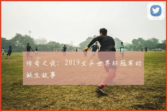 传奇之夜：2019女乒世界杯冠军的诞生故事
