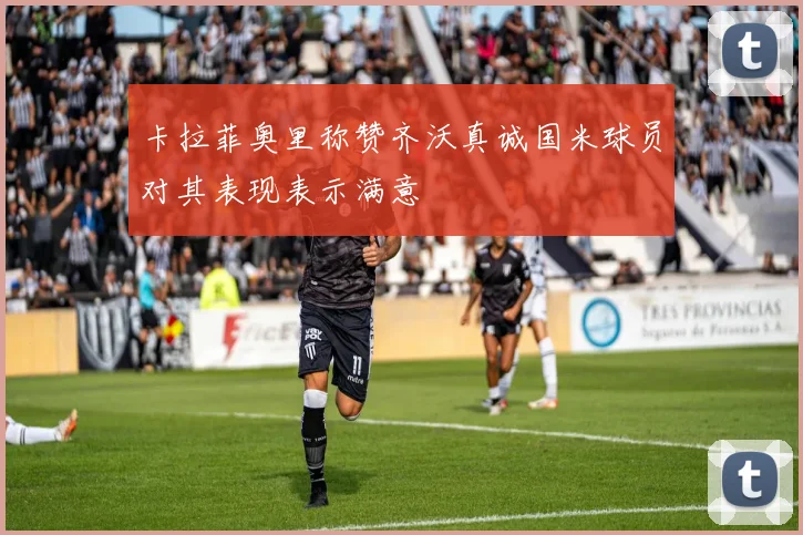 卡拉菲奥里称赞齐沃真诚国米球员对其表现表示满意
