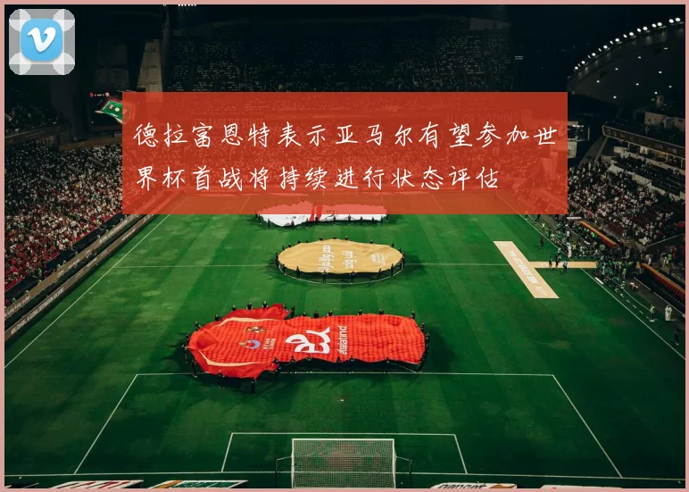 德拉富恩特表示亚马尔有望参加世界杯首战将持续进行状态评估