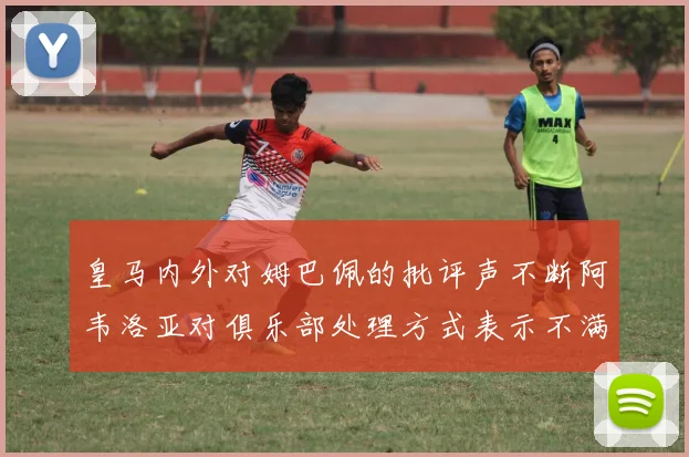 皇马内外对姆巴佩的批评声不断阿韦洛亚对俱乐部处理方式表示不满