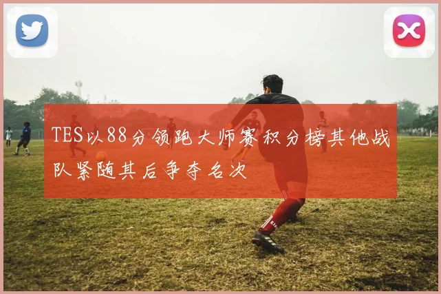 TES以88分领跑大师赛积分榜其他战队紧随其后争夺名次